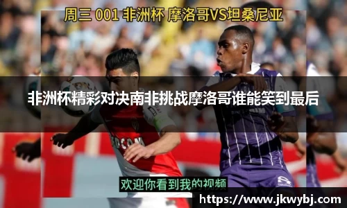 非洲杯精彩对决南非挑战摩洛哥谁能笑到最后